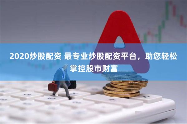 2020炒股配资 最专业炒股配资平台，助您轻松掌控股市财富